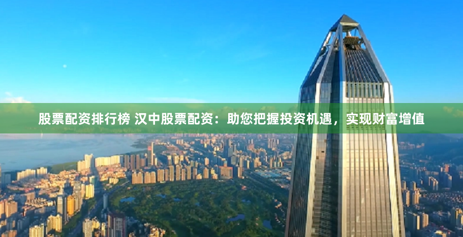 股票配资排行榜 汉中股票配资：助您把握投资机遇，实现财富增值