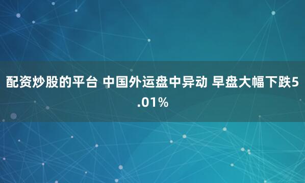 配资炒股的平台 中国外运盘中异动 早盘大幅下跌5.01%