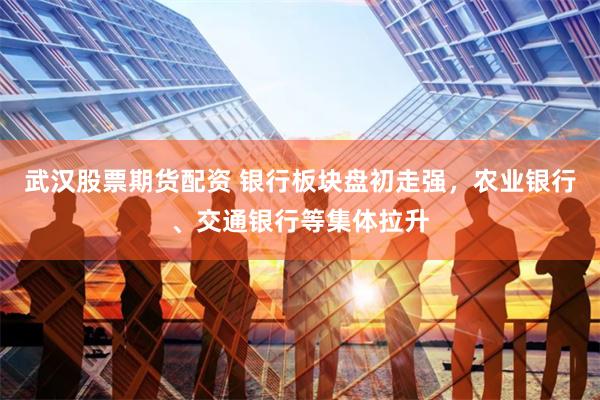 武汉股票期货配资 银行板块盘初走强，农业银行、交通银行等集体拉升