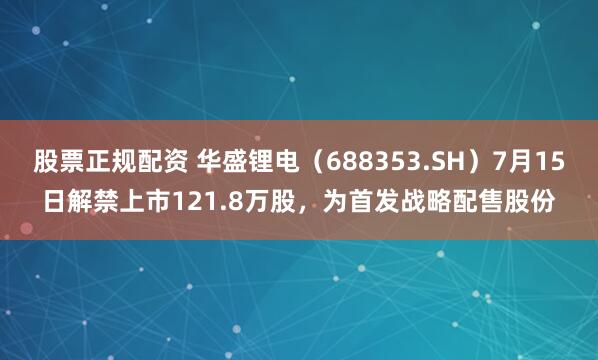 股票正规配资 华盛锂电（688353.SH）7月15日解禁上市121.8万股，为首发战略配售股份