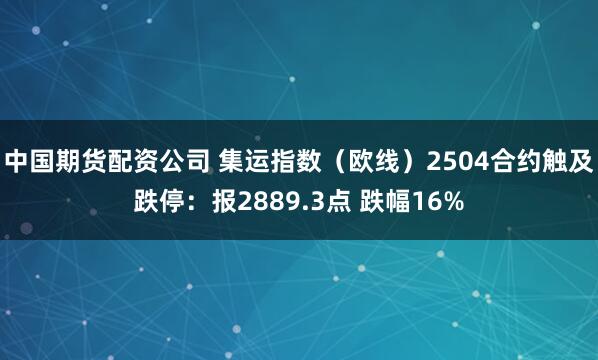 中国期货配资公司 集运指数（欧线）2504合约触及跌停：报2889.3点 跌幅16%