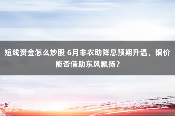 短线资金怎么炒股 6月非农助降息预期升温，铜价能否借助东风飘扬？