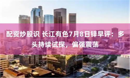 配资炒股识 长江有色7月8日锌早评：多头持续试探，偏强震荡