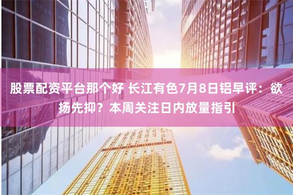 股票配资平台那个好 长江有色7月8日铝早评：欲扬先抑？本周关注日内放量指引