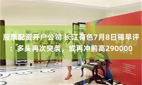 股票配资开户公司 长江有色7月8日锡早评：多头再次突袭，或再冲前高290000